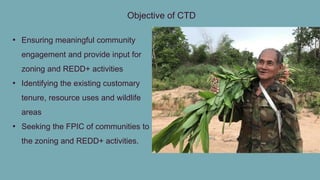 Objective of CTD
• Ensuring meaningful community
engagement and provide input for
zoning and REDD+ activities
• Identifying the existing customary
tenure, resource uses and wildlife
areas
• Seeking the FPIC of communities to
the zoning and REDD+ activities.
 