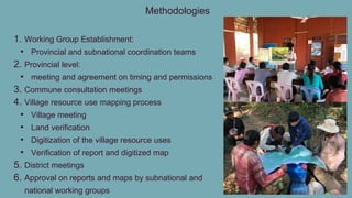 Methodologies
1. Working Group Establishment:
• Provincial and subnational coordination teams
2. Provincial level:
• meeting and agreement on timing and permissions
3. Commune consultation meetings
4. Village resource use mapping process
• Village meeting
• Land verification
• Digitization of the village resource uses
• Verification of report and digitized map
5. District meetings
6. Approval on reports and maps by subnational and
national working groups
 