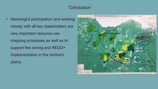 Conclusion
• Meaningful participation and working
closely with all key stakeholders are
very important resource use
mapping processes as well as to
support the zoning and REDD+
implementation in the northern
plains.
 