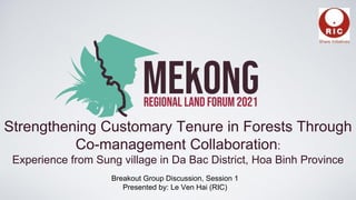Strengthening Customary Tenure in Forests Through
Co-management Collaboration:
Experience from Sung village in Da Bac District, Hoa Binh Province
Breakout Group Discussion, Session 1
Presented by: Le Ven Hai (RIC)
 