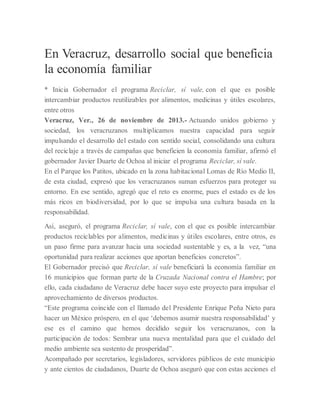 En Veracruz, desarrollo social que beneficia
la economía familiar
* Inicia Gobernador el programa Reciclar, sí vale, con el que es posible
intercambiar productos reutilizables por alimentos, medicinas y útiles escolares,
entre otros
Veracruz, Ver., 26 de noviembre de 2013.- Actuando unidos gobierno y
sociedad, los veracruzanos multiplicamos nuestra capacidad para seguir
impulsando el desarrollo del estado con sentido social, consolidando una cultura
del reciclaje a través de campañas que beneficien la economía familiar, afirmó el
gobernador Javier Duarte de Ochoa al iniciar el programa Reciclar, sí vale.
En el Parque los Patitos, ubicado en la zona habitacional Lomas de Río Medio II,
de esta ciudad, expresó que los veracruzanos suman esfuerzos para proteger su
entorno. En ese sentido, agregó que el reto es enorme, pues el estado es de los
más ricos en biodiversidad, por lo que se impulsa una cultura basada en la
responsabilidad.
Así, aseguró, el programa Reciclar, sí vale, con el que es posible intercambiar
productos reciclables por alimentos, medicinas y útiles escolares, entre otros, es
un paso firme para avanzar hacia una sociedad sustentable y es, a la vez, “una
oportunidad para realizar acciones que aportan beneficios concretos”.
El Gobernador precisó que Reciclar, sí vale beneficiará la economía familiar en
16 municipios que forman parte de la Cruzada Nacional contra el Hambre; por
ello, cada ciudadano de Veracruz debe hacer suyo este proyecto para impulsar el
aprovechamiento de diversos productos.
“Este programa coincide con el llamado del Presidente Enrique Peña Nieto para
hacer un México próspero, en el que ‘debemos asumir nuestra responsabilidad’ y
ese es el camino que hemos decidido seguir los veracruzanos, con la
participación de todos: Sembrar una nueva mentalidad para que el cuidado del
medio ambiente sea sustento de prosperidad”.
Acompañado por secretarios, legisladores, servidores públicos de este municipio
y ante cientos de ciudadanos, Duarte de Ochoa aseguró que con estas acciones el
 