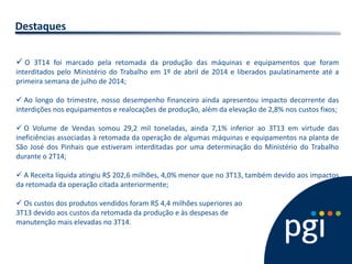 Destaques 
O 3T14 foi marcado pela retomada da produção das máquinas e equipamentos que foram interditados pelo Ministério do Trabalho em 1º de abril de 2014 e liberados paulatinamente até a primeira semana de julho de 2014; 
 Ao longo do trimestre, nosso desempenho financeiro ainda apresentou impacto decorrente das interdições nos equipamentos e realocações de produção, além da elevação de 2,8% nos custos fixos; 
 O Volume de Vendas somou 29,2 mil toneladas, ainda 7,1% inferior ao 3T13 em virtude das ineficiências associadas à retomada da operação de algumas máquinas e equipamentos na planta de São José dos Pinhais que estiveram interditadas por uma determinação do Ministério do Trabalho durante o 2T14; 
 A Receita líquida atingiu R$ 202,6 milhões, 4,0% menor que no 3T13, também devido aos impactos da retomada da operação citada anteriormente; 
 Os custos dos produtos vendidos foram R$ 4,4 milhões superiores ao 3T13 devido aos custos da retomada da produção e às despesas de manutenção mais elevadas no 3T14.  