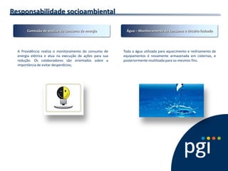 Responsabilidade socioambiental 
A Providência realiza o monitoramento do consumo de energia elétrica e atua na execução de ações para sua redução. Os colaboradores são orientados sobre a importância de evitar desperdícios; 
Toda a água utilizada para aquecimento e resfriamento de equipamentos é novamente armazenada em cisternas, e posteriormente reutilizada para os mesmos fins. 
Comissão de análise do consumo de energia 
Água – Monitoramento de consumo e circuito fechado  