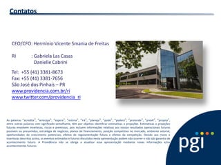CEO/CFO: Hermínio Vicente Smania de Freitas 
RI : Gabriela Las Casas 
Danielle Cabrini 
Tel: +55 (41) 3381-8673 
Fax: +55 (41) 3381-7656 
São José dos Pinhais – PR 
www.providencia.com.br/ri 
www.twitter.com/providencia_ri 
Contatos 
As palavras “acredita”, “antecipa”, “espera”, “estima”, “irá”, “planeja”, “pode”, “poderá”, “pretende”, “prevê”, “projeta”, entre outras palavras com significado semelhante, têm por objetivo identificar estimativas e projeções. Estimativas e projeções futuras envolvem incertezas, riscos e premissas, pois incluem informações relativas aos nossos resultados operacionais futuros possíveis ou presumidos, estratégia de negócios, planos de financiamento, posição competitiva no mercado, ambiente setorial, oportunidades de crescimento potenciais, efeitos de regulamentação futura e efeitos da competição. Devido aos riscos e incertezas descritos acima, os eventos estimados e futuros discutidos nesta apresentação podem não ocorrer e não são garantia de acontecimento futuro. A Providência não se obriga a atualizar essa apresentação mediante novas informações e/ou acontecimentos futuros.  