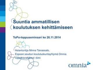 Suuntia ammatillisen 
koulutuksen kehittämiseen 
ToPo-loppuseminaari ke 26.11.2014 
Asiantuntija Minna Taivassalo, 
Espoon seudun koulutuskuntayhtymä Omnia 
Oppimisratkaisut -tiimi 
 