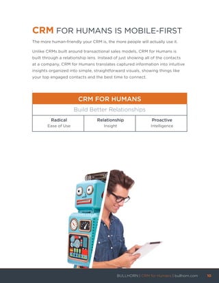 CRM FOR HUMANS IS MOBILE-FIRST
The more human-friendly your CRM is, the more people will actually use it.
Unlike CRMs built around transactional sales models, CRM for Humans is
built through a relationship lens. Instead of just showing all of the contacts
at a company, CRM for Humans translates captured information into intuitive
insights organized into simple, straightforward visuals, showing things like
your top engaged contacts and the best time to connect.
.
CRM FOR HUMANS
Build Better Relationships
Radical
Ease of Use
Relationship
Insight
Proactive
Intelligence
BULLHORN | CRM for Humans | bullhorn.com	 10	
	
 