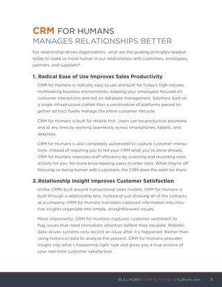 CRM FOR HUMANS
MANAGES RELATIONSHIPS BETTER
For relationship-driven organizations, what are the guiding principles needed
today to make us more human in our relationships with customers, employees,
partners, and suppliers?
1.	Radical Ease of Use Improves Sales Productivity
CRM for Humans is radically easy to use and built for today’s high-volume,
multitasking business environments, keeping your employees focused on
customer interactions and not on database management. Solutions built on
a single infrastructure (rather than a combination of platforms pieced to-
gether ad hoc) fluidly manage the entire customer lifecycle.
CRM for Humans is built for mobile first. Users can be productive anywhere
and at any time by working seamlessly across smartphones, tablets, and
desktops.
CRM for Humans is also completely automated to capture customer interac-
tions. Instead of requiring you to tell your CRM what you’ve done already,
CRM for Humans improves staff efficiency by scanning and recording inter-
actions for you. No more brow-beating users to enter data. While they’re off
focusing on being human with customers, the CRM does the work for them.
2.	Relationship Insight Improves Customer Satisfaction
Unlike CRMs built around transactional sales models, CRM for Humans is
built through a relationship lens. Instead of just showing all of the contacts
at a company, CRM for Humans translates captured information into intui-
tive insights organized into simple, straightforward visuals.
More importantly, CRM for Humans captures customer sentiment to
flag issues that need immediate attention before they escalate. Robotic,
data-driven systems only record an issue after it’s happened. Rather than
using historical data to analyze the present, CRM for Humans provides
insight into what’s happening right now and gives you a true picture of
your real-time customer satisfaction.
BULLHORN | CRM for Humans | bullhorn.com	 11	
	
 