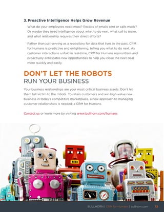 3.	Proactive Intelligence Helps Grow Revenue
What do your employees need most? Recaps of emails sent or calls made?
Or maybe they need intelligence about what to do next, what call to make,
and what relationship requires their direct efforts?
Rather than just serving as a repository for data that lives in the past, CRM
for Humans is predictive and enlightening, telling you what to do next. As
customer interactions unfold in real-time, CRM for Humans reprioritizes and
proactively anticipates new opportunities to help you close the next deal
more quickly and easily.
DON’T LET THE ROBOTS
RUN YOUR BUSINESS
Your business relationships are your most critical business assets. Don’t let
them fall victim to the robots. To retain customers and win high-value new
business in today’s competitive marketplace, a new approach to managing
customer relationships is needed: a CRM for Humans.
Contact us or learn more by visiting www.bullhorn.com/humans
BULLHORN | CRM for Humans | bullhorn.com	 12	
	
 