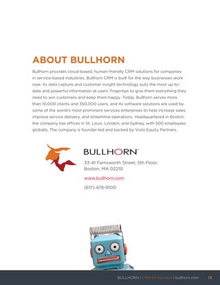 ABOUT BULLHORN
Bullhorn provides cloud-based, human-friendly CRM solutions for companies
in service-based industries. Bullhorn CRM is built for the way businesses work
now. Its data capture and customer insight technology puts the most up-to-
date and powerful information at users’ fingertips to give them everything they
need to win customers and keep them happy. Today, Bullhorn serves more
than 10,000 clients and 350,000 users, and its software solutions are used by
some of the world’s most prominent services enterprises to help increase sales,
improve service delivery, and streamline operations. Headquartered in Boston,
the company has offices in St. Louis, London, and Sydney, with 500 employees
globally. The company is founder-led and backed by Vista Equity Partners.
33-41 Farnsworth Street, 5th Floor,
Boston, MA 02210
www.bullhorn.com
(617) 478-9100
BULLHORN | CRM for Humans | bullhorn.com	 13	
	
 