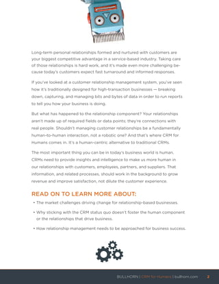 Long-term personal relationships formed and nurtured with customers are
your biggest competitive advantage in a service-based industry. Taking care
of those relationships is hard work, and it’s made even more challenging be-
cause today’s customers expect fast turnaround and informed responses.
If you’ve looked at a customer relationship management system, you’ve seen
how it’s traditionally designed for high-transaction businesses — breaking
down, capturing, and managing bits and bytes of data in order to run reports
to tell you how your business is doing.
But what has happened to the relationship component? Your relationships
aren’t made up of required fields or data points; they’re connections with
real people. Shouldn’t managing customer relationships be a fundamentally
human-to-human interaction, not a robotic one? And that’s where CRM for
Humans comes in. It’s a human-centric alternative to traditional CRMs.
The most important thing you can be in today’s business world is human.
CRMs need to provide insights and intelligence to make us more human in
our relationships with customers, employees, partners, and suppliers. That
information, and related processes, should work in the background to grow
revenue and improve satisfaction, not dilute the customer experience.
READ ON TO LEARN MORE ABOUT:
•	The market challenges driving change for relationship-based businesses.
•	Why sticking with the CRM status quo doesn’t foster the human component
or the relationships that drive business.
•	How relationship management needs to be approached for business success.
BULLHORN | CRM for Humans | bullhorn.com	 2	
	
 