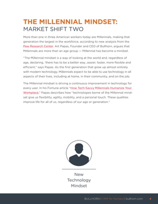THE MILLENNIAL MINDSET:
MARKET SHIFT TWO
More than one in three American workers today are Millennials, making that
generation the largest in the workforce, according to new analysis from the
Pew Research Center. Art Papas, Founder and CEO of Bullhorn, argues that
Millennials are more than an age group — Millennial has become a mindset.
“The Millennial mindset is a way of looking at the world and, regardless of
age, declaring, ‘there has to be a better way…easier, faster, more flexible and
efficient,” says Papas. As the first generation that grew up almost entirely
with modern technology, Millennials expect to be able to use technology in all
aspects of their lives, including at home, in their community, and on the job.
The Millennial mindset is driving a continuous improvement in technology for
every user. In his Fortune article “How Tech-Savvy Millennials Humanize Your
Workplace,” Papas describes how “technologies borne of the Millennial mind-
set give us flexibility, agility, mobility, and a personal touch. These qualities
improve life for all of us, regardless of our age or generation.”
New
Technology
Mindset
BULLHORN | CRM for Humans | bullhorn.com	 4	
	
 