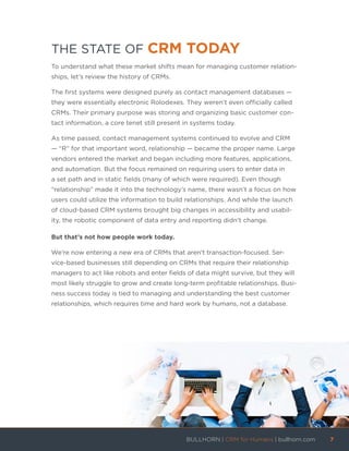 THE STATE OF CRM TODAY
To understand what these market shifts mean for managing customer relation-
ships, let’s review the history of CRMs.
The first systems were designed purely as contact management databases —
they were essentially electronic Rolodexes. They weren’t even officially called
CRMs. Their primary purpose was storing and organizing basic customer con-
tact information, a core tenet still present in systems today.
As time passed, contact management systems continued to evolve and CRM
— “R” for that important word, relationship — became the proper name. Large
vendors entered the market and began including more features, applications,
and automation. But the focus remained on requiring users to enter data in
a set path and in static fields (many of which were required). Even though
“relationship” made it into the technology’s name, there wasn’t a focus on how
users could utilize the information to build relationships. And while the launch
of cloud-based CRM systems brought big changes in accessibility and usabil-
ity, the robotic component of data entry and reporting didn’t change.
But that’s not how people work today.
We’re now entering a new era of CRMs that aren’t transaction-focused. Ser-
vice-based businesses still depending on CRMs that require their relationship
managers to act like robots and enter fields of data might survive, but they will
most likely struggle to grow and create long-term profitable relationships. Busi-
ness success today is tied to managing and understanding the best customer
relationships, which requires time and hard work by humans, not a database.
BULLHORN | CRM for Humans | bullhorn.com	 7	
	
 