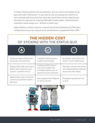 In today’s fast-paced business environment, who has time to remember to go
back and enter information? “If you were to ask any salesperson what he or
she would do with one extra hour each day, would that time be spent provid-
ing value to customers or entering CRM data? Hands down, interacting with
customers would always win,” Bullhorn’s Elliott says.
Sadly, Bullhorn’s direct customer research found that 59 percent of CRM users
combat these issues by using an Excel spreadsheet to supplement their CRM.
THE HIDDEN COST
OF STICKING WITH THE STATUS QUO
Customers demand that inter-
actions be more personal.
Companies face pressure
to grow and innovate.
Employees want to be more
human in their relationships.
Robotic data fields alone don’t
deliver quick responses and
superior customer service.
Traditional CRM systems
don’t give insights into
profitable relationships or
general account sentiment.
Manually entering information
turns salespeople and customer
service into data robots.
Relationships waver and crack,
and fed up customers eventu-
ally leave.
New opportunities stagnate
or, worse, decline.
Employees quickly burn out
or quit.
BULLHORN | CRM for Humans | bullhorn.com	 9	
	
 