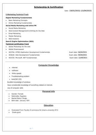 pg. 2
Scholarship & Certification
Date: (18/01/2015): (15/04/2015)
E-Marketing Technical Track
Digital Marketing Fundamentals
 Basic Marketing Concepts
 Online Marketing Fundamentals
Social Media Marketing and online PR
 Social Media Marketing
 Web Content Management & Writing for the Web
 Email Marketing
 Mobile Marketing
 Web Analytics
Search Engine Optimization (SEO)
Technical certification Track
 Adobe Photoshop for the web
 Adobe Dreamweaver
 40375A: HTML5 Application Development Fundamentals Exam date: 06/04/2015
 40363A: Web Development Fundamentals Exam date: 09/04/2015
 40372A: Microsoft .NET Fundamentals Exam date: 12/04/2015
Computer Knowledge
 -internet
 -software
 -Write speeds
 Troubleshooting problem
 AutoCAD (2D)
Excellent knowledge of windows
Have considerable knowledge of everything related on internet.
Use of computer skills
Personal info
 Gender: Female.
 Nationality: Egyptian. 
 Marital Status: Single.
 Birth date : January 1991
Education
 Graduated From Faculty of commerce Ain shams university 2012 
 Grade good
 