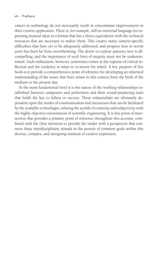viii : Preface
vances in technology do not necessarily result in concomitant improvements in
their creative application. There is, for example, still no universal language for ex-
pressing musical ideas in a format that has a direct equivalence with the technical
resources that are necessary to realize them. This creates many context-specific
difficulties that have yet to be adequately addressed, and progress here in recent
years has been far from overwhelming. The desire to explore pastures new is all-
compelling, and the importance of such lines of enquiry must not be underesti-
mated. Such enthusiasm, however, sometimes comes at the expense of critical re-
flection and the tendency at times to re-invent the wheel. A key purpose of this
book is to provide a comprehensive point of reference for developing an informed
understanding of the issues that have arisen in this context from the birth of the
medium to the present day.
At the most fundamental level it is the nature of the working relationships es-
tablished between composers and performers and their sound-producing tools
that holds the key to failure or success. These relationships are ultimately de-
pendent upon the modes of communication and interaction that can be facilitated
by the available technologies, relating the worlds of creativity and subjectivity with
the highly objective environment of scientific engineering. It is this point of inter-
section that provides a primary point of reference throughout this account, com-
bined with the clear intention to provide the reader with a perspective that con-
nects these interdisciplinary strands in the pursuit of common goals within this
diverse, complex, and intriguing medium of creative expression.
 
