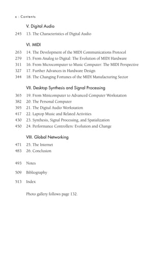 x : Contents
V. Digital Audio
245 13. The Characteristics of Digital Audio
VI. MIDI
263 14. The Development of the MIDI Communications Protocol
279 15. From Analog to Digital: The Evolution of MIDI Hardware
311 16. From Microcomputer to Music Computer: The MIDI Perspective
327 17. Further Advances in Hardware Design
344 18. The Changing Fortunes of the MIDI Manufacturing Sector
VII. Desktop Synthesis and Signal Processing
365 19. From Minicomputer to Advanced Computer Workstation
382 20. The Personal Computer
395 21. The Digital Audio Workstation
417 22. Laptop Music and Related Activities
430 23. Synthesis, Signal Processing, and Spatialization
450 24. Performance Controllers: Evolution and Change
VIII. Global Networking
471 25. The Internet
483 26. Conclusion
493 Notes
509 Bibliography
513 Index
Photo gallery follows page 132.
 