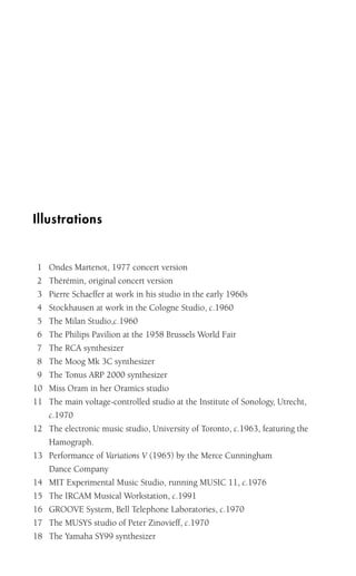 Illustrations
1 Ondes Martenot, 1977 concert version
2 Thérémin, original concert version
3 Pierre Schaeffer at work in his studio in the early 1960s
4 Stockhausen at work in the Cologne Studio, c.1960
5 The Milan Studio,c.1960
6 The Philips Pavilion at the 1958 Brussels World Fair
7 The RCA synthesizer
8 The Moog Mk 3C synthesizer
9 The Tonus ARP 2000 synthesizer
10 Miss Oram in her Oramics studio
11 The main voltage-controlled studio at the Institute of Sonology, Utrecht,
c.1970
12 The electronic music studio, University of Toronto, c.1963, featuring the
Hamograph.
13 Performance of Variations V (1965) by the Merce Cunningham
Dance Company
14 MIT Experimental Music Studio, running MUSIC 11, c.1976
15 The IRCAM Musical Workstation, c.1991
16 GROOVE System, Bell Telephone Laboratories, c.1970
17 The MUSYS studio of Peter Zinovieff, c.1970
18 The Yamaha SY99 synthesizer
 