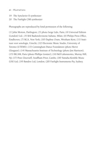 19 The Synclavier II synthesizer
20 The Fairlight CMI synthesizer
Photographs are reproduced by kind permission of the following:
(1) John Morton, Darlington; (3) photo Serge Lido, Paris; (4) Universal Edition
(London) Ltd.; (5) RAI Radiotelevisione Italiana, Milan; (6) Philips Press Office,
Eindhoven; (7) RCA, New York; (10) Daphne Oram, Wrotham Kent; (11) Insti-
tuut voor sonologie, Utrecht; (12) Electronic Music Studio, University of
Toronto (UTEMS); (13) Cunningham Dance Foundation (photo Hervé
Gloaguen); (14) Massachusetts Institute of Technology (photo Jim Harrison);
(15) IRCAM, Paris (photo Phillipe Gontier); (16) Bell Laboratories, Murray Hill,
NJ; (17) Peter Zinovieff, Swaffham Prior, Cambs; (18) Yamaha-Kemble Music
(UK) Ltd; (19) Bandive Ltd, London; (20) Fairlight Instruments Pty, Sydney.
xii : Illustrations
 