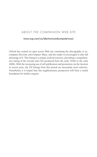 ABOUT THE COMPANION WEB SITE
www.oup.com/us/electronicandcomputermusic
Oxford has created an open access Web site containing the discography to ac-
company Electronic and Computer Music, and the reader is encouraged to take full
advantage of it. This listing is a unique archival resource, providing a comprehen-
sive listing of the records and CDs produced from the early 1950s to the early
2000s. With the increasing use of self-publication and promotion via the Internet
in recent years, the CD listings from this period are necessarily more selective.
Nonetheless it is hoped that this supplementary perspective will form a useful
foundation for further enquiry.
 