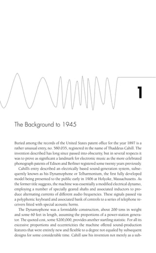 The Background to 1945
Buried among the records of the United States patent office for the year 1897 is a
rather unusual entry, no. 580.035, registered in the name of Thaddeus Cahill. The
invention described has long since passed into obscurity, but in several respects it
was to prove as significant a landmark for electronic music as the more celebrated
phonograph patents of Edison and Berliner registered some twenty years previously.
Cahill’s entry described an electrically based sound-generation system, subse-
quently known as his Dynamophone or Telharmonium, the first fully developed
model being presented to the public early in 1906 at Holyoke, Massachusetts. As
the former title suggests, the machine was essentially a modified electrical dynamo,
employing a number of specially geared shafts and associated inductors to pro-
duce alternating currents of different audio frequencies. These signals passed via
a polyphonic keyboard and associated bank of controls to a series of telephone re-
ceivers fitted with special acoustic horns.
The Dynamophone was a formidable construction, about 200 tons in weight
and some 60 feet in length, assuming the proportions of a power-station genera-
tor. The quoted cost, some $200,000, provides another startling statistic. For all its
excessive proportions and eccentricities the machine offered sound-production
features that were entirely new and flexible to a degree not equaled by subsequent
designs for some considerable time. Cahill saw his invention not merely as a sub-
1
 