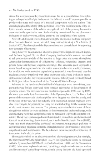 stitute for a conventional keyboard instrument but as a powerful tool for explor-
ing an enlarged world of pitched sounds. He believed it would become possible to
produce the notes and chords of a musical composition with any timbre. This
claim highlighted the ability of the performer to vary the musical quality of the se-
lected sounds in terms of the relative strengths of each of the primary harmonics
associated with a particular note. Such a facility necessitated the use of separate
inductors for each overtone, adding greatly to the complexity of the system.
News of Cahill’s work traveled far, attracting the attention of no less a composer
than Ferruccio Busoni. In an extended essay entitled Sketch of a New Esthetic of
Music (1907),1
he championed the Dynamophone as a powerful tool for exploring
new concepts of harmony.2
Sadly, however, Busoni did not choose to pioneer investigations himself. Cahill,
and the New England Electric Music Company that funded the venture, intended
to sell production models of the machine to large cities and towns throughout
America for the transmission of “Telharmony” to hotels, restaurants, theaters, and
private homes via the local telephone exchange. This visionary quest to provide a
music broadcasting network for the nation was not to become a reality, however,
for in addition to the excessive capital outlay required, it was discovered that the
machine seriously interfered with other telephone calls. Faced with such impos-
sible commercial odds the venture ran into financial difficulty, and eventually failed
in 1914, just before the outbreak of the First World War in Europe.
Advances in the newly established field of electronics were, nevertheless, pre-
paring the way for less costly and more compact approaches to the generation of
synthetic sound. The direct current arc oscillator appeared in 1900, and by 1906,
the same year as the first demonstration of the Dynamophone, Lee De Forest had
patented the vacuum-tube triode amplifier valve. Progress was slow but steady, and
by the end of the war, with the industry well established, several engineers were
able to investigate the possibility of using the new technology for the construction
of electronic musical instruments. The primary motivation behind most of these
designs was a desire to create additions to the conventional orchestral range, with
an underlying hope that composers could be persuaded to provide a suitable rep-
ertoire. The devices that emerged were thus intended primarily to satisfy traditional
ideas of musical writing. Some indeed, such as the Neo-Bechstein Piano (1931),
were little more than modified acoustical instruments, using special pick-ups to
capture naturally produced vibratory characteristics for the processes of electronic
amplification and modification. The best-known modern example of this class of
instrument is the electric guitar.
The majority relied on an electronic method of sound generation, for example,
the Thérémin (1924), the Sphärophon (1927), the Dynaphone (not to be confused
with the Dynamophone) (1927–8), the Ondes Martenot (1928), and the Trautonium
(1930). Most were keyboard-oriented, providing a single melodic output and an
ancillary means of controlling volume, usually taking the form of a hand-operated
4 : The Background to 1945
 