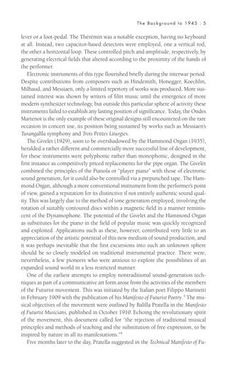 lever or a foot-pedal. The Thérémin was a notable exception, having no keyboard
at all. Instead, two capacitor-based detectors were employed, one a vertical rod,
the other a horizontal loop. These controlled pitch and amplitude, respectively, by
generating electrical fields that altered according to the proximity of the hands of
the performer.
Electronic instruments of this type flourished briefly during the interwar period.
Despite contributions from composers such as Hindemith, Honegger, Koechlin,
Milhaud, and Messiaen, only a limited repertory of works was produced. More sus-
tained interest was shown by writers of film music until the emergence of more
modern synthesizer technology, but outside this particular sphere of activity these
instruments failed to establish any lasting position of significance. Today, the Ondes
Martenot is the only example of these original designs still encountered on the rare
occasion in concert use, its position being sustained by works such as Messiaen’s
Turangalîla symphony and Trois Petites Liturgies.
The Givelet (1929), soon to be overshadowed by the Hammond Organ (1935),
heralded a rather different and commercially more successful line of development,
for these instruments were polyphonic rather than monophonic, designed in the
first instance as competitively priced replacements for the pipe organ. The Givelet
combined the principles of the Pianola or “player piano” with those of electronic
sound generation, for it could also be controlled via a prepunched tape. The Ham-
mond Organ, although a more conventional instrument from the performer’s point
of view, gained a reputation for its distinctive if not entirely authentic sound qual-
ity. This was largely due to the method of tone generation employed, involving the
rotation of suitably contoured discs within a magnetic field in a manner reminis-
cent of the Dynamophone. The potential of the Givelet and the Hammond Organ
as substitutes for the piano in the field of popular music was quickly recognized
and exploited. Applications such as these, however, contributed very little to an
appreciation of the artistic potential of this new medium of sound production, and
it was perhaps inevitable that the first excursions into such an unknown sphere
should be so closely modeled on traditional instrumental practice. There were,
nevertheless, a few pioneers who were anxious to explore the possibilities of an
expanded sound world in a less restricted manner.
One of the earliest attempts to employ nontraditional sound-generation tech-
niques as part of a communicative art form arose from the activities of the members
of the Futurist movement. This was initiated by the Italian poet Filippo Marinetti
in February 1909 with the publication of his Manifesto of Futurist Poetry.3 The mu-
sical objectives of the movement were outlined by Balilla Pratella in the Manifesto
of Futurist Musicians, published in October 1910. Echoing the revolutionary spirit
of the movement, this document called for “the rejection of traditional musical
principles and methods of teaching and the substitution of free expression, to be
inspired by nature in all its manifestations.”4
Five months later to the day, Pratella suggested in the Technical Manifesto of Fu-
The Background to 1945 : 5
 