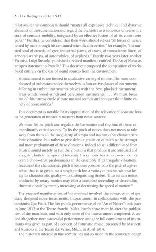 turist Music that composers should “master all expressive technical and dynamic
elements of instrumentation and regard the orchestra as a sonorous universe in a
state of constant mobility, integrated by an effective fusion of all its constituent
parts.”5 Further, he considered that their work should reflect “all forces of nature
tamed by man through his continued scientific discoveries,” for example, “the mu-
sical soul of crowds, of great industrial plants, of trains, of transatlantic liners, of
armored warships, of automobiles, of airplanes.” Exactly two years later another
Futurist, Luigi Russolo, published a related manifesto entitled The Art of Noises as
an open statement to Pratella.6
This document proposed the composition of works
based entirely on the use of sound sources from the environment:
Musical sound is too limited in qualitative variety of timbre. The most com-
plicated of orchestras reduce themselves to four or five classes of instruments
differing in timbre: instruments played with the bow, plucked instruments,
brass-winds, wood-winds and percussion instruments. . . . We must break
out of this narrow circle of pure musical sounds and conquer the infinite va-
riety of noise sounds.7
This document is notable for its appreciation of the relevance of acoustic laws
to the generation of musical structures from noise sources:
We must fix the pitch and regulate the harmonics and rhythms of these ex-
traordinarily varied sounds. To fix the pitch of noises does not mean to take
away from them all the irregularity of tempo and intensity that characterizes
their vibrations, but rather to give definite gradation of pitch to the stronger
and more predominant of these vibrations. Indeed noise is differentiated from
musical sound merely in that the vibrations that produce it are confused and
irregular, both in tempo and intensity. Every noise has a note—sometimes
even a chor—that predominates in the ensemble of its irregular vibrations.
Because of this characteristic pitch it becomes possible to fix the pitch of a given
noise, that is, to give it not a single pitch but a variety of pitches without los-
ing its characteristic quality—its distinguishing timbre. Thus certain noises
produced by rotary motion may offer a complete ascending or descending
chromatic scale by merely increasing or decreasing the speed of motion.8
The practical manifestations of his proposal involved the construction of spe-
cially designed noise instruments, Intonarumori, in collaboration with the per-
cussionist Ugo Piatti. The first public performance of the “Art of Noises” took place
in June 1913 at the Teatro Storchi, Milan, barely three months after the publica-
tion of the manifesto, and with only some of the Intonarumori completed. A sec-
ond altogether more successful performance using the full complement of instru-
ments was given as part of a concert of Futuristic music, presented by Marinetti
and Russolo at the Teatro dal Verne, Milan, in April 1914.
The historical interest in this venture lies not so much in the acoustical design
6 : The Background to 1945
 