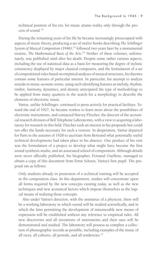 technical position of his era, for music attains reality only through the pro-
cess of sound.14
During the remaining years of his life he became increasingly preoccupied with
aspects of music theory, producing a set of twelve books describing The Schillinger
System of Musical Composition (1946),15 followed two years later by a monumental
treatise, The Mathematical Basis of the Arts.16
Neither of these volumes, unfortu-
nately, was published until after his death. Despite some rather curious aspects,
including the use of statistical data as a basis for measuring the degree of stylistic
consistency displayed by major classical composers, and the formulation of a set
of compositional rules based on empirical analyses of musical structures, his theories
contain some features of particular interest. In particular, his attempt to analyze
sounds in music-acoustic terms, using such identifying features as melody, rhythm,
timbre, harmony, dynamics, and density anticipated the type of methodology to
be applied from many quarters in the search for a morphology to describe the
elements of electronic music.
Varèse, unlike Schillinger, continued to press actively for practical facilities. To-
ward the end of 1927, he became restless to learn more about the possibilities of
electronic instruments, and contacted Harvey Fletcher, the director of the acousti-
cal research division of Bell Telephone Laboratories, with a view to acquiring a labo-
ratory for research in this field. Fletcher took an interest in his proposals but could
not offer the funds necessary for such a venture. In desperation, Varèse departed
for Paris in the autumn of 1928 to ascertain from Bertrand what potentially useful
technical developments had taken place in his absence. One product of his visit
was the formulation of a project to develop what might have become the first
sound synthesis studio, and an associated school of composition. Although details
were never officially published, his biographer, Fernand Ouellette, managed to
obtain a copy of this document from Ernst Schoen, Varèse’s first pupil. The pro-
posal ran as follows:
Only students already in possession of a technical training will be accepted
in the composition class. In this department, studies will concentrate upon
all forms required by the new concepts existing today, as well as the new
techniques and new acoustical factors which impose themselves as the logi-
cal means of realizing those concepts.
Also under Varèse’s direction, with the assistance of a physicist, there will
be a working laboratory in which sound will be studied scientifically, and in
which the laws permitting the development of innumerable new means of
expression will be established without any reference to empirical rules. All
new discoveries and all inventions of instruments and their uses will be
demonstrated and studied. The laboratory will possess as complete a collec-
tion of phonographic records as possible, including examples of the music of
all races, all cultures, all periods, and all tendencies.17
The Background to 1945 : 9
 