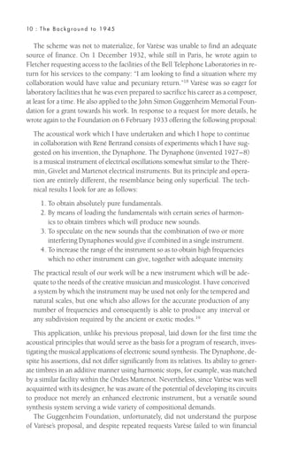 The scheme was not to materialize, for Varèse was unable to find an adequate
source of finance. On 1 December 1932, while still in Paris, he wrote again to
Fletcher requesting access to the facilities of the Bell Telephone Laboratories in re-
turn for his services to the company: “I am looking to find a situation where my
collaboration would have value and pecuniary return.”18 Varèse was so eager for
laboratory facilities that he was even prepared to sacrifice his career as a composer,
at least for a time. He also applied to the John Simon Guggenheim Memorial Foun-
dation for a grant towards his work. In response to a request for more details, he
wrote again to the Foundation on 6 February 1933 offering the following proposal:
The acoustical work which I have undertaken and which I hope to continue
in collaboration with René Bertrand consists of experiments which I have sug-
gested on his invention, the Dynaphone. The Dynaphone (invented 1927–8)
is a musical instrument of electrical oscillations somewhat similar to the Théré-
min, Givelet and Martenot electrical instruments. But its principle and opera-
tion are entirely different, the resemblance being only superficial. The tech-
nical results I look for are as follows:
1. To obtain absolutely pure fundamentals.
2. By means of loading the fundamentals with certain series of harmon-
ics to obtain timbres which will produce new sounds.
3. To speculate on the new sounds that the combination of two or more
interfering Dynaphones would give if combined in a single instrument.
4. To increase the range of the instrument so as to obtain high frequencies
which no other instrument can give, together with adequate intensity.
The practical result of our work will be a new instrument which will be ade-
quate to the needs of the creative musician and musicologist. I have conceived
a system by which the instrument may be used not only for the tempered and
natural scales, but one which also allows for the accurate production of any
number of frequencies and consequently is able to produce any interval or
any subdivision required by the ancient or exotic modes.19
This application, unlike his previous proposal, laid down for the first time the
acoustical principles that would serve as the basis for a program of research, inves-
tigating the musical applications of electronic sound synthesis. The Dynaphone, de-
spite his assertions, did not differ significantly from its relatives. Its ability to gener-
ate timbres in an additive manner using harmonic stops, for example, was matched
by a similar facility within the Ondes Martenot. Nevertheless, since Varèse was well
acquainted with its designer, he was aware of the potential of developing its circuits
to produce not merely an enhanced electronic instrument, but a versatile sound
synthesis system serving a wide variety of compositional demands.
The Guggenheim Foundation, unfortunately, did not understand the purpose
of Varèse’s proposal, and despite repeated requests Varèse failed to win financial
10 : The Background to 1945
 
