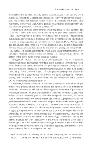 support from this quarter. Similarly, despite a certain degree of interest, and a will-
ingness to support his Guggenheim applications, Harvey Fletcher was unable to
grant him facilities at Bell Telephone Laboratories. It is ironic to note that the latter
institution, twenty years later, was to pioneer research into a revolutionary new
area of sound generation, computer synthesis.20
Despite these setbacks, some progress was being made in other quarters. The
1900s had seen the birth of the commercial 78 r.p.m. gramophone record and the
1920s the development of electrical recording systems as a sequel to broadcasting,
making generally available a technique not only for storing sound information,
but also for effecting certain alterations to its reproduction. Darius Milhaud real-
ized that changing the speed of a recording varies not only the pitch but also the
intrinsic acoustical characteristics of the material, and during the period 1922 to
1927 carried out several experiments investigating vocal transformations. Percy
Grainger performed similar experiments during the 1930s, paying particular at-
tention to the use of piano sounds as source material.
During 1929–30, Paul Hindemith and Ernst Toch carried out rather more de-
tailed operations on phonograph recordings at the Rundfunk-Versuchsstelle Hoch-
schule für Musik in Berlin. Hindemith was primarily interested in testing his theo-
ries of acoustics and the analysis of harmonic structures, later outlined in his treatise
The Craft of Musical Composition (1937).21
A by-product of this period of scientific
investigation was a collaborative venture with the scientist Friedrich Trautwein,
leading to the invention of the Trautonium, and the composition of his Concerto
for Solo Trautonium and Orchestra (1931).
Hindemith, however, did not choose to explore the creative possibilities of syn-
thetic sound production for himself beyond the specific limits of instrumental
imitation. The time was still not ripe for any general acceptance of processes of
musical composition that extended beyond the traditional orchestra. Varèse, none-
theless, was not to remain quite so isolated in his specific endeavors, for the cli-
mate of musical opinion was slowly beginning to change. A prophetic address was
given extemporaneously by the conductor Leopold Stokowski to a meeting of the
Acoustical Society of America on 2 May 1932, entitled “New Horizons in Music.”22
Stokowski, as a keen conductor of contemporary music, devoted much effort to
bringing young composers into contact with as large a public as possible, and he
appreciated the importance of establishing, even on a general level, a sustained dia-
logue between scientists and artists in an increasingly technological society. His
address included not only a discussion of the artistic implications of the uses of
technology as an aid to communication through the media of the radio and the
phonograph but also some interesting predictions regarding the future use of elec-
tronic synthesis devices as compositional tools.
Another vista that is opening out is for the composer, for the creator in
music. . . . Our musical notation is utterly inadequate. It cannot by any means
The Background to 1945 : 11
 