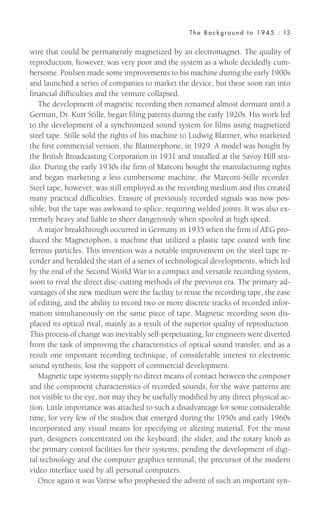 wire that could be permanently magnetized by an electromagnet. The quality of
reproduction, however, was very poor and the system as a whole decidedly cum-
bersome. Poulsen made some improvements to his machine during the early 1900s
and launched a series of companies to market the device, but these soon ran into
financial difficulties and the venture collapsed.
The development of magnetic recording then remained almost dormant until a
German, Dr. Kurt Stille, began filing patents during the early 1920s. His work led
to the development of a synchronized sound system for films using magnetized
steel tape. Stille sold the rights of his machine to Ludwig Blattner, who marketed
the first commercial version, the Blattnerphone, in 1929. A model was bought by
the British Broadcasting Corporation in 1931 and installed at the Savoy Hill stu-
dio. During the early 1930s the firm of Marconi bought the manufacturing rights
and began marketing a less cumbersome machine, the Marconi-Stille recorder.
Steel tape, however, was still employed as the recording medium and this created
many practical difficulties. Erasure of previously recorded signals was now pos-
sible, but the tape was awkward to splice, requiring welded joints. It was also ex-
tremely heavy and liable to sheer dangerously when spooled at high speed.
A major breakthrough occurred in Germany in 1935 when the firm of AEG pro-
duced the Magnetophon, a machine that utilized a plastic tape coated with fine
ferrous particles. This invention was a notable improvement on the steel tape re-
corder and heralded the start of a series of technological developments, which led
by the end of the Second World War to a compact and versatile recording system,
soon to rival the direct disc-cutting methods of the previous era. The primary ad-
vantages of the new medium were the facility to reuse the recording tape, the ease
of editing, and the ability to record two or more discrete tracks of recorded infor-
mation simultaneously on the same piece of tape. Magnetic recording soon dis-
placed its optical rival, mainly as a result of the superior quality of reproduction.
This process of change was inevitably self-perpetuating, for engineers were diverted
from the task of improving the characteristics of optical sound transfer, and as a
result one important recording technique, of considerable interest to electronic
sound synthesis, lost the support of commercial development.
Magnetic tape systems supply no direct means of contact between the composer
and the component characteristics of recorded sounds, for the wave patterns are
not visible to the eye, nor may they be usefully modified by any direct physical ac-
tion. Little importance was attached to such a disadvantage for some considerable
time, for very few of the studios that emerged during the 1950s and early 1960s
incorporated any visual means for specifying or altering material. For the most
part, designers concentrated on the keyboard, the slider, and the rotary knob as
the primary control facilities for their systems, pending the development of digi-
tal technology and the computer graphics terminal, the precursor of the modern
video interface used by all personal computers.
Once again it was Varèse who prophesied the advent of such an important syn-
The Background to 1945 : 13
 