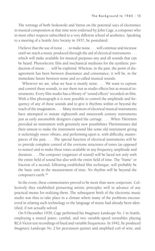 The writings of both Stokowski and Varèse on the potential uses of electronics
in musical composition at that time were endorsed by John Cage, a composer who
in most other respects subscribed to a very different school of aesthetics. Speaking
to a meeting of a Seattle Arts Society in 1937, he postulated:
I believe that the use of noise . . . to make noise . . . will continue and increase
until we reach a music produced through the aid of electrical instruments . . .
which will make available for musical purposes any and all sounds that can
be heard. Photoelectric film and mechanical mediums for the synthetic pro-
duction of music . . . will be explored. Whereas, in the past, the point of dis-
agreement has been between dissonance and consonance, it will be, in the
immediate future between noise and so-called musical sounds.
Wherever we are, what we hear is mostly noise. . . . We want to capture
and control these sounds, to use them not as studio effects but as musical in-
struments. Every film studio has a library of “sound effects” recorded on film.
With a film phonograph it is now possible to control the amplitude and fre-
quency of any of these sounds and to give it rhythms within or beyond the
reach of the imagination. . . . Many inventors of electrical musical instruments
have attempted to imitate eighteenth and nineteenth century instruments
just as early automobile designers copied the carriage. . . . .When Thérémin
provided an instrument with genuinely new possibilities Théréministes did
their utmost to make the instrument sound like some old instrument giving
it sickeningly sweet vibrato, and performing upon it, with difficulty, master-
pieces of the past. . . . The special function of electrical instruments will be
to provide complete control of the overtone structures of tones (as opposed
to noises) and to make these tones available in any frequency, amplitude and
duration. . . .The composer (organizer of sound) will be faced not only with
the entire field of sound but also with the entire field of time. The “frame” or
fraction of a second, following established film technique, will probably be
the basic unit in the measurement of time. No rhythm will be beyond the
composer’s earth.26
In the event, these commentaries proved to be more than mere conjecture. Col-
lectively they established pioneering artistic principles well in advance of any
practical means for realizing them. The subsequent birth of the electronic music
studio was thus to take place in a climate where many of the problems encoun-
tered in relating such technology to the language of music had already been iden-
tified, if not actually solved.
On 9 December 1939, Cage performed his Imaginary Landscape No. 1 in Seattle,
employing a muted piano, cymbal, and two variable-speed turntables playing
RCA Victor test recordings of fixed and variable frequencies. In 1942, he produced
Imaginary Landscape No. 2 for percussion quintet and amplified coil of wire, and
The Background to 1945 : 15
 