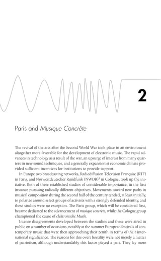 Paris and Musique Concrète
The revival of the arts after the Second World War took place in an environment
altogether more favorable for the development of electronic music. The rapid ad-
vances in technology as a result of the war, an upsurge of interest from many quar-
ters in new sound techniques, and a generally expansionist economic climate pro-
vided sufficient incentives for institutions to provide support.
In Europe two broadcasting networks, Radiodiffusion Télévision Française (RTF)
in Paris, and Norwestdeutscher Rundfunk (NWDR)1
in Cologne, took up the ini-
tiative. Both of these established studios of considerable importance, in the first
instance pursuing radically different objectives. Movements toward new paths in
musical composition during the second half of the century tended, at least initially,
to polarize around select groups of activists with a strongly defended identity, and
these studios were no exception. The Paris group, which will be considered first,
became dedicated to the advancement of musique concrète, while the Cologne group
championed the cause of elektronische Musik.
Intense disagreements developed between the studios and these were aired in
public on a number of occasions, notably at the summer European festivals of con-
temporary music that were then approaching their zenith in terms of their inter-
national significance. The reasons for this overt hostility were not merely a matter
of patriotism, although understandably this factor played a part. They lay more
2
 