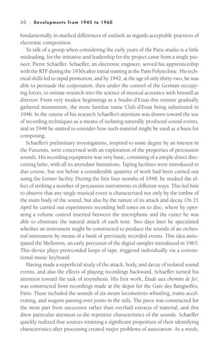 fundamentally in marked differences of outlook as regards acceptable practices of
electronic composition.
To talk of a group when considering the early years of the Paris studio is a little
misleading, for the initiative and leadership for the project came from a single pio-
neer, Pierre Schaeffer. Schaeffer, an electronic engineer, served his apprenticeship
with the RTF during the 1930s after initial training at the Paris Polytechnic. His tech-
nical skills led to rapid promotion, and by 1942, at the age of only thirty-two, he was
able to persuade the corporation, then under the control of the German occupy-
ing forces, to initiate research into the science of musical acoustics with himself as
director. From very modest beginnings as a Studio d’Essai this venture gradually
gathered momentum, the more familiar name Club d’Essai being substituted in
1946. In the course of his research Schaeffer’s attention was drawn toward the use
of recording techniques as a means of isolating naturally produced sound events,
and in 1948 he started to consider how such material might be used as a basis for
composing.
Schaeffer’s preliminary investigations, inspired to some degree by an interest in
the Futurists, were concerned with an exploration of the properties of percussion
sounds. His recording equipment was very basic, consisting of a simple direct disc-
cutting lathe, with all its attendant limitations. Taping facilities were introduced in
due course, but not before a considerable quantity of work had been carried out
using the former facility. During the first four months of 1948, he studied the ef-
fect of striking a number of percussion instruments in different ways. This led him
to observe that any single musical event is characterized not only by the timbre of
the main body of the sound, but also by the nature of its attack and decay. On 21
April he carried out experiments recording bell tones on to disc, where by oper-
ating a volume control inserted between the microphone and the cutter he was
able to eliminate the natural attack of each note. Two days later he speculated
whether an instrument might be constructed to produce the sounds of an orches-
tral instrument by means of a bank of previously recorded events. This idea antic-
ipated the Mellotron, an early precursor of the digital sampler introduced in 1963.
This device plays prerecorded loops of tape, triggered individually via a conven-
tional music keyboard.
Having made a superficial study of the attack, body, and decay of isolated sound
events, and also the effects of playing recordings backward, Schaeffer turned his
attention toward the task of resynthesis. His first work, Étude aux chemins de fer,
was constructed from recordings made at the depot for the Gare des Batignolles,
Paris. These included the sounds of six steam locomotives whistling, trains accel-
erating, and wagons passing over joints in the rails. The piece was constructed for
the most part from successive rather than overlaid extracts of material, and this
drew particular attention to the repetitive characteristics of the sounds. Schaeffer
quickly realized that sources retaining a significant proportion of their identifying
characteristics after processing created major problems of association. As a result,
20 : Deve lopm ent s from 1945 to 1960
 