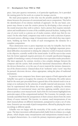 piece, Suite pour quatorze instruments, is of particular significance, for it provided
the starting point for his work on a syntax for musique concrète.
His main preoccupation at this time was the possible parallels that might be
drawn between the processes of conventional and concret composition. This led to
the identification of two distinct methods of approach. On the one hand, com-
posers may choose to start the creative process by developing a clear concept of
the sound structures they wish to achieve. Such a picture then requires rationali-
zation and modification in terms of the available practical facilities, leading in the
case of concret work to a precise set of studio routines, which may then be exe-
cuted. On the other hand, composers may wish to start with a selection of poten-
tial sound sources, offering a range of characteristics with which they may experi-
ment, building up from the results of such investigations the elements for a
complete composition.
These distinctions were to prove important not only for Schaeffer, but for the
development of electronic music in general, for they highlight important proce-
dural difficulties encountered in relating the subjective world of musical creativity
to the objective, scientific world of the sound studio. It will be seen in due course
how the former approach requires provision of a versatile specification language,
capable of translating a variety of musical ideas into equivalent studio procedures.
The latter approach, by contrast, involves a less complex dialogue between the
composer and the system, built around the functional characteristics offered by
the devices themselves, or in the case of concret material the intrinsic characteris-
tics of the chosen sources. Classical ideas of an “orchestra” and a “score” may thus
be pursued, electronic devices, where appropriate, taking the place of traditional
instruments.
In practice most composers have drawn upon aspects of both approaches and
Schaeffer was quick to recognize the existence of a dichotomy. His earlier pieces
had for the most part proceeded from a general idea of the desired result to an at-
tempt at its realization by the selection of suitable material and processes. In the
Suite he experimented with almost the reverse approach, studying the intrinsic
characteristics of instrumental music and then applying suitable concret proce-
dures to produce a new musical work. Each of the five movements highlighted one
particular aspect of this compositional method. The Courante, for example, was a
monody assembled from the juxtaposition of short extracts drawn from the entire
library of source material. The Gavotte, in contrast, used interpretations of one
short musical phrase on different instruments, juxtaposed to create a set of varia-
tions. Extensive use was made of pitch transposition, effected by playing the source
recordings at different speeds.
Schaeffer was not happy with the musicality of the results, and not without
cause. The latter movement suffered particularly badly from its reliance on a single
phrase, which despite many interpretations and transpositions retained many of
its original characteristics. As a result the primary impression gained was one of
22 : Deve lopm ent s from 1945 to 1960
 