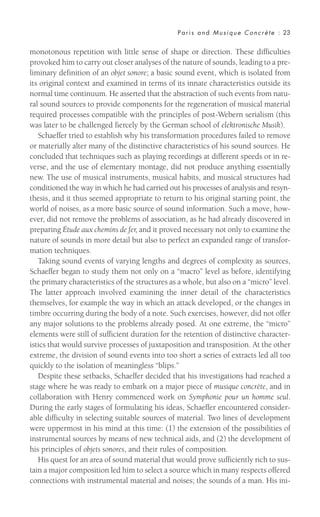 monotonous repetition with little sense of shape or direction. These difficulties
provoked him to carry out closer analyses of the nature of sounds, leading to a pre-
liminary definition of an objet sonore; a basic sound event, which is isolated from
its original context and examined in terms of its innate characteristics outside its
normal time continuum. He asserted that the abstraction of such events from natu-
ral sound sources to provide components for the regeneration of musical material
required processes compatible with the principles of post-Webern serialism (this
was later to be challenged fiercely by the German school of elektronische Musik).
Schaeffer tried to establish why his transformation procedures failed to remove
or materially alter many of the distinctive characteristics of his sound sources. He
concluded that techniques such as playing recordings at different speeds or in re-
verse, and the use of elementary montage, did not produce anything essentially
new. The use of musical instruments, musical habits, and musical structures had
conditioned the way in which he had carried out his processes of analysis and resyn-
thesis, and it thus seemed appropriate to return to his original starting point, the
world of noises, as a more basic source of sound information. Such a move, how-
ever, did not remove the problems of association, as he had already discovered in
preparing Étude aux chemins de fer, and it proved necessary not only to examine the
nature of sounds in more detail but also to perfect an expanded range of transfor-
mation techniques.
Taking sound events of varying lengths and degrees of complexity as sources,
Schaeffer began to study them not only on a “macro” level as before, identifying
the primary characteristics of the structures as a whole, but also on a “micro” level.
The latter approach involved examining the inner detail of the characteristics
themselves, for example the way in which an attack developed, or the changes in
timbre occurring during the body of a note. Such exercises, however, did not offer
any major solutions to the problems already posed. At one extreme, the “micro”
elements were still of sufficient duration for the retention of distinctive character-
istics that would survive processes of juxtaposition and transposition. At the other
extreme, the division of sound events into too short a series of extracts led all too
quickly to the isolation of meaningless “blips.”
Despite these setbacks, Schaeffer decided that his investigations had reached a
stage where he was ready to embark on a major piece of musique concrète, and in
collaboration with Henry commenced work on Symphonie pour un homme seul.
During the early stages of formulating his ideas, Schaeffer encountered consider-
able difficulty in selecting suitable sources of material. Two lines of development
were uppermost in his mind at this time: (1) the extension of the possibilities of
instrumental sources by means of new technical aids, and (2) the development of
his principles of objets sonores, and their rules of composition.
His quest for an area of sound material that would prove sufficiently rich to sus-
tain a major composition led him to select a source which in many respects offered
connections with instrumental material and noises; the sounds of a man. His ini-
Paris and Musique Concrète : 23
 