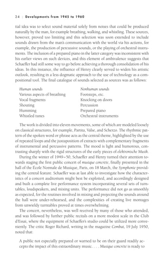 tial idea was to select sound material solely from noises that could be produced
naturally by the man, for example breathing, walking, and whistling. These sources,
however, proved too limiting and this selection was soon extended to include
sounds drawn from the man’s communication with the world via his actions, for
example, the production of percussive sounds, or the playing of orchestral instru-
ments. The inclusion of a prepared piano in the latter category was inconsistent with
his earlier views on such devices, and this element of ambivalence suggests that
Schaeffer had still some way to go before achieving a thorough consolidation of his
ideas. In this instance, the influence of Henry clearly served to widen his artistic
outlook, resulting in a less dogmatic approach to the use of technology as a com-
positional tool. The final catalogue of sounds selected as sources was as follows:
Human sounds Nonhuman sounds
Various aspects of breathing Footsteps, etc.
Vocal fragments Knocking on doors
Shouting Percussion
Humming Prepared piano
Whistled tunes Orchestral instruments
The work is divided into eleven movements, some of which are modeled loosely
on classical structures, for example, Partita, Valse, and Scherzo. The rhythmic pat-
tern of the spoken word or phrase acts as the central theme, highlighted by the use
of repeated loops and the juxtaposition of extracts with complementary fragments
of instrumental and percussive patterns. The mood is light and humorous, con-
trasting sharply with the rigid structures of the early pieces of elektronische Musik.
During the winter of 1949–50, Schaeffer and Henry turned their attention to-
wards staging the first public concert of musique concrète, finally presented in the
hall of the École Normale de Musique, Paris, on 18 March, the Symphonie provid-
ing the central feature. Schaeffer was at last able to investigate how the character-
istics of a concert auditorium might best be exploited, and accordingly designed
and built a complete live performance system incorporating several sets of turn-
tables, loudspeakers, and mixing units. The performance did not go as smoothly
as expected, for the routines involved in mixing and projecting the sounds around
the hall were under-rehearsed, and the complexities of creating live montages
from unwieldy turntables proved at times overwhelming.
The concert, nevertheless, was well received by many of those who attended,
and was followed by further public recitals on a more modest scale in the Club
d’Essai, where the equipment of Schaeffer’s studio could be utilized more conve-
niently. The critic Roger Richard, writing in the magazine Combat, 19 July 1950,
noted that:
A public not especially prepared or warned to be on their guard readily ac-
cepts the impact of this extraordinary music. . . . Musique concrète is ready to
24 : Deve lopm ent s from 1945 to 1960
 