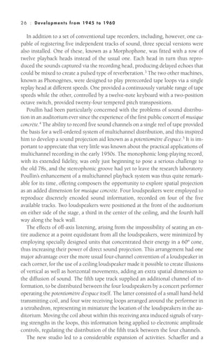 In addition to a set of conventional tape recorders, including, however, one ca-
pable of registering five independent tracks of sound, three special versions were
also installed. One of these, known as a Morphophone, was fitted with a row of
twelve playback heads instead of the usual one. Each head in turn thus repro-
duced the sounds captured via the recording head, producing delayed echoes that
could be mixed to create a pulsed type of reverberation.3 The two other machines,
known as Phonogènes, were designed to play prerecorded tape loops via a single
replay head at different speeds. One provided a continuously variable range of tape
speeds while the other, controlled by a twelve-note keyboard with a two-position
octave switch, provided twenty-four tempered pitch transpositions.
Poullin had been particularly concerned with the problems of sound distribu-
tion in an auditorium ever since the experience of the first public concert of musique
concrète.4
The ability to record five sound channels on a single reel of tape provided
the basis for a well-ordered system of multichannel distribution, and this inspired
him to develop a sound projection aid known as a potentiomètre d’espace.5
It is im-
portant to appreciate that very little was known about the practical applications of
multichannel recording in the early 1950s. The monophonic long-playing record,
with its extended fidelity, was only just beginning to pose a serious challenge to
the old 78s, and the stereophonic groove had yet to leave the research laboratory.
Poullin’s enhancement of a multichannel playback system was thus quite remark-
able for its time, offering composers the opportunity to explore spatial projection
as an added dimension for musique concrète. Four loudspeakers were employed to
reproduce discretely encoded sound information, recorded on four of the five
available tracks. Two loudspeakers were positioned at the front of the auditorium
on either side of the stage, a third in the center of the ceiling, and the fourth half
way along the back wall.
The effects of off-axis listening, arising from the impossibility of seating an en-
tire audience at a point equidistant from all the loudspeakers, were minimized by
employing specially designed units that concentrated their energy in a 60º cone,
thus increasing their power of direct sound projection. This arrangement had one
major advantage over the more usual four-channel convention of a loudspeaker in
each corner, for the use of a ceiling loudspeaker made it possible to create illusions
of vertical as well as horizontal movements, adding an extra spatial dimension to
the diffusion of sound. The fifth tape track supplied an additional channel of in-
formation, to be distributed between the four loudspeakers by a concert performer
operating the potentiomètre d’espace itself. The latter consisted of a small hand-held
transmitting coil, and four wire receiving loops arranged around the performer in
a tetrahedron, representing in miniature the location of the loudspeakers in the au-
ditorium. Moving the coil about within this receiving area induced signals of vary-
ing strengths in the loops, this information being applied to electronic amplitude
controls, regulating the distribution of the fifth track between the four channels.
The new studio led to a considerable expansion of activities. Schaeffer and a
26 : Deve lopm ent s from 1945 to 1960
 