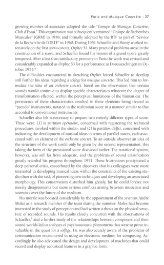 growing number of associates adopted the title “Groupe de Musique Concrète,
Club d’Essai.” This organization was subsequently renamed “Groupe de Recherches
Musicales” (GRM) in 1958, and formally adopted by the RTF as part of “Service
de la Recherche de l’ORTF” in 1960. During 1951 Schaeffer and Henry worked in-
tensively on the first opéra concret, Orphée 51. Many practical problems arose in the
construction of a score, and Schaeffer found his visions of a grand opera greatly
tempered. After a less than satisfactory premiere in Paris the work was revised and
considerably expanded as Orphée 53 for a performance at Donaueschingen in Oc-
tober 1953.6
The difficulties encountered in sketching Orphée forced Schaeffer to develop
still further his ideas regarding a solfège for musique concrète. This led him to for-
mulate the idea of an orchestre concret, based on the observation that certain
sounds would continue to display specific characteristics whatever the degree of
transformation effected, within the perceptual limitations of the human ear. The
persistence of these characteristics resulted in these elements being treated as
“pseudo” instruments, notated in the realization score in a manner similar to that
accorded to conventional instruments.
Schaeffer also felt it necessary to prepare two entirely different types of score.
These were: (1) la partition opératoire, concerned with registering the technical
procedures invoked within the studio, and (2) la partition d’effet, concerned with
indicating the development of musical ideas in terms of parallel staves, each asso-
ciated with an element of the orchestre concret. To an outside observer an idea of
the structure of the work could only be given by the second representation, this
taking the form of the provisional score discussed earlier. The notational system,
however, was still far from adequate, and the problems of sound classification
greatly retarded his progress throughout 1951. These frustrations precipitated a
deep personal crisis, exacerbated by the discovery that his colleagues were more
interested in developing musical ideas within the constraints of the existing stu-
dio than with the task of pioneering new techniques and developing an associated
morphology. This conservatism disturbed him greatly, for he could foresee not
merely disagreements but more serious conflicts arising between musicians and
scientists over the future of the medium.
His morale was boosted considerably by the appointment of the scientist André
Moles as a research member of the team during the summer. Moles had become
interested in the study of perception and had written a thesis on the physical struc-
ture of recorded sounds. His results closely concurred with the observations of
Schaeffer,7 and a further study of the relationships between composers and their
sound worlds led to analyses of psychoacoustic phenomena that were to prove in-
valuable in the quest for a solfège. He was also acutely aware of the problems of
communication encountered in using an electronic medium for composing. Ac-
cordingly he also advocated the design and development of machines that could
record and display acoustical features in a graphic form.
Paris and Musique Concrète : 27
 