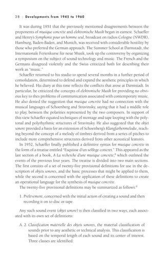 It was during 1951 that the previously mentioned disagreements between the
proponents of musique concrète and elektronische Musik began in earnest. Schaeffer
and Henry’s Symphonie pour un homme seul, broadcast on radios Cologne (NWDR),
Hamburg, Baden-Baden, and Munich, was received with considerable hostility by
those who preferred the German approach. The Summer School at Darmstadt, the
Internationale Ferienkurse für neue Musik, took up the controversy by organizing
a symposium on the subject of sound technology and music. The French and the
Germans disagreed violently and the Swiss criticized both for describing their
work as “music.”
Schaeffer returned to his studio to spend several months in a further period of
consolidation, determined to defend and expand the aesthetic principles in which
he believed. His diary at this time reflects the conflicts that arose at Darmstadt. In
particular, he criticized the concepts of elektronische Musik for providing no obvi-
ous key to thes problems of communication associated with contemporary music.
He also denied the suggestion that musique concrète had no connection with the
musical languages of Schoenberg and Stravinsky, saying that it had a middle role
to play, between the polarities represented by the two composers. In support of
this view Schaeffer equated techniques of montage and tape looping with the poly-
tonal and polyrhythmic structures of Stravinsky. He also suggested that the objet
sonore provided a basis for an extension of Schoenberg’s Klangfarbenmelodie, reach-
ing beyond the concept of a melody of timbres derived from a series of pitches to
include more comprehensive structures derived from other acoustical features.
In 1952, Schaeffer finally published a definitive syntax for musique concrète in
the form of a treatise entitled “Esquisse d’un solfège concret.” This appeared as the
last section of a book, A La recherche d’une musique concrète,8
which outlined the
events of the previous four years. The treatise is divided into two main sections.
The first consists of a set of twenty-five provisional definitions for use in the de-
scription of objets sonores, and the basic processes that might be applied to them,
while the second is concerned with the application of these definitions to create
an operational language for the synthesis of musique concrète.
The twenty-five provisional definitions may be summarized as follows:9
1. Prélèvement, concerned with the initial action of creating a sound and then
recording it on to disc or tape.
Any such sound event (objet sonore) is then classified in two ways, each associ-
ated with its own set of definitions:
A. 2. Classification matérielle des objets sonores, the material classification of
sounds prior to any aesthetic or technical analysis. This classification is
based on the temporal length of each sound and its center of interest.
Three classes are identified:
28 : Deve lopm ent s from 1945 to 1960
 