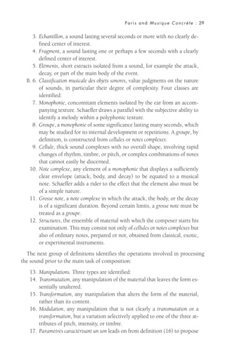 3. Échantillon, a sound lasting several seconds or more with no clearly de-
fined center of interest.
4. Fragment, a sound lasting one or perhaps a few seconds with a clearly
defined center of interest.
5. Éléments, short extracts isolated from a sound, for example the attack,
decay, or part of the main body of the event.
B. 6. Classification musicale des objets sonores, value judgments on the nature
of sounds, in particular their degree of complexity. Four classes are
identified:
7. Monophonie, concomitant elements isolated by the ear from an accom-
panying texture. Schaeffer draws a parallel with the subjective ability to
identify a melody within a polyphonic texture.
8. Groupe, a monophonie of some significance lasting many seconds, which
may be studied for its internal development or repetitions. A groupe, by
definition, is constructed from cellules or notes complexes:
9. Cellule, thick sound complexes with no overall shape, involving rapid
changes of rhythm, timbre, or pitch, or complex combinations of notes
that cannot easily be discerned.
10. Note complexe, any element of a monophonie that displays a sufficiently
clear envelope (attack, body, and decay) to be equated to a musical
note. Schaeffer adds a rider to the effect that the element also must be
of a simple nature.
11. Grosse note, a note complexe in which the attack, the body, or the decay
is of a significant duration. Beyond certain limits, a grosse note must be
treated as a groupe.
12. Structures, the ensemble of material with which the composer starts his
examination. This may consist not only of cellules or notes complexes but
also of ordinary notes, prepared or not, obtained from classical, exotic,
or experimental instruments.
The next group of definitions identifies the operations involved in processing
the sound prior to the main task of composition:
13. Manipulations. Three types are identified:
14. Transmutation, any manipulation of the material that leaves the form es-
sentially unaltered.
15. Transformation, any manipulation that alters the form of the material,
rather than its content.
16. Modulation, any manipulation that is not clearly a transmutation or a
transformation, but a variation selectively applied to one of the three at-
tributes of pitch, intensity, or timbre.
17. Paramètres caractérisant un son leads on from definition (16) to propose
Paris and Musique Concrète : 29
 