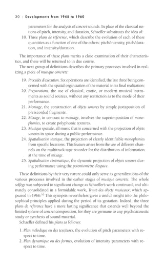 parameters for the analysis of concret sounds. In place of the classical no-
tions of pitch, intensity, and duration, Schaeffer substitutes the idea of:
18. Three plans de référence, which describe the evolution of each of these
quantities as a function of one of the others: pitch/intensity, pitch/dura-
tion, and intensity/duration.
The importance of these plans merits a close examination of their characteris-
tics, and these will be returned to in due course.
The next group of definitions describes the primary processes involved in real-
izing a piece of musique concrète:
19. Procédés d’execution. Six operations are identified, the last three being con-
cerned with the spatial organization of the material in its final realization:
20. Préparations, the use of classical, exotic, or modern musical instru-
ments as sound sources, without any restriction as to the mode of their
performance.
21. Montage, the construction of objets sonores by simple juxtaposition of
prerecorded fragments.
22. Mixage, in contrast to montage, involves the superimposition of mono-
phonies, to create polyphonic textures.
23. Musique spatiale, all music that is concerned with the projection of objets
sonores in space during a public performance.
24. Spatialisation statique, the projection of clearly identifiable monophonies
from specific locations. This feature arises from the use of different chan-
nels on the multitrack tape recorder for the distribution of information
at the time of mixage.
25. Spatialisation cinématique, the dynamic projection of objets sonores dur-
ing performance using the potentiomètre d’espace.
These definitions by their very nature could only serve as generalizations of the
various processes involved in the earlier stages of musique concrète. The whole
solfège was subjected to significant change as Schaeffer’s work continued, and ulti-
mately consolidated in a formidable work, Traité des objets musicaux, which ap-
peared in 1966.10
This synopsis nevertheless gives a useful insight into the philo-
sophical principles applied during the period of its gestation. Indeed, the three
plans de référence have a more lasting significance that extends well beyond the
limited sphere of concret composition, for they are germane to any psychoacoustic
study or synthesis of sound material.
Schaeffer defined his plans as follows:
1. Plan mélodique ou des tessitures, the evolution of pitch parameters with re-
spect to time.
2. Plan dynamique ou des formes, evolution of intensity parameters with re-
spect to time.
30 : Deve lopm ent s from 1945 to 1960
 