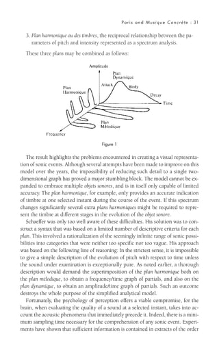 3. Plan harmonique ou des timbres, the reciprocal relationship between the pa-
rameters of pitch and intensity represented as a spectrum analysis.
These three plans may be combined as follows:
Paris and Musique Concrète : 31
The result highlights the problems encountered in creating a visual representa-
tion of sonic events. Although several attempts have been made to improve on this
model over the years, the impossibility of reducing such detail to a single two-
dimensional graph has proved a major stumbling block. The model cannot be ex-
panded to embrace multiple objets sonores, and is in itself only capable of limited
accuracy. The plan harmonique, for example, only provides an accurate indication
of timbre at one selected instant during the course of the event. If this spectrum
changes significantly several extra plans harmoniques might be required to repre-
sent the timbre at different stages in the evolution of the objet sonore.
Schaeffer was only too well aware of these difficulties. His solution was to con-
struct a syntax that was based on a limited number of descriptive criteria for each
plan. This involved a rationalization of the seemingly infinite range of sonic possi-
bilities into categories that were neither too specific nor too vague. His approach
was based on the following line of reasoning: In the strictest sense, it is impossible
to give a simple description of the evolution of pitch with respect to time unless
the sound under examination is exceptionally pure. As noted earlier, a thorough
description would demand the superimposition of the plan harmonique both on
the plan mélodique, to obtain a frequency/time graph of partials, and also on the
plan dynamique, to obtain an amplitude/time graph of partials. Such an outcome
destroys the whole purpose of the simplified analytical model.
Fortunately, the psychology of perception offers a viable compromise, for the
brain, when evaluating the quality of a sound at a selected instant, takes into ac-
count the acoustic phenomena that immediately precede it. Indeed, there is a mini-
mum sampling time necessary for the comprehension of any sonic event. Experi-
ments have shown that sufficient information is contained in extracts of the order
Figure 1
 