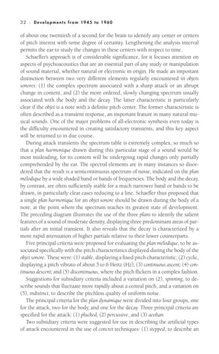 of about one twentieth of a second for the brain to identify any center or centers
of pitch interest with some degree of certainty. Lengthening the analysis interval
permits the ear to study the changes in these centers with respect to time.
Schaeffer’s approach is of considerable significance, for it focuses attention on
aspects of psychoacoustics that are an essential part of any study or manipulation
of sound material, whether natural or electronic in origin. He made an important
distinction between two very different elements regularly encountered in objets
sonores: (1) the complex spectrum associated with a sharp attack or an abrupt
change in content, and (2) the more ordered, slowly changing spectrum usually
associated with the body and the decay. The latter characteristic is particularly
clear if the objet is a note with a definite pitch center. The former characteristic is
often described as a transient response, an important feature in many natural mu-
sical sounds. One of the major problems of all-electronic synthesis even today is
the difficulty encountered in creating satisfactory transients, and this key aspect
will be returned to in due course.
During attack transients the spectrum table is extremely complex, so much so
that a plan harmonique drawn during this particular stage of a sound would be
most misleading, for its content will be undergoing rapid changes only partially
comprehended by the ear. The spectral elements are in many instances so disor-
dered that the result is a semicontinuous spectrum of noise, indicated on the plan
mélodique by a wide shaded band or bands of frequencies. The body and the decay,
by contrast, are often sufficiently stable for a much narrower band or bands to be
drawn, in particularly clear cases reducing to a line. Schaeffer thus proposed that
a single plan harmonique for an objet sonore should be drawn during the body of a
note, at the point where the spectrum reaches its greatest state of development.
The preceding diagram illustrates the use of the three plans to identify the salient
features of a sound of moderate density, displaying three predominant areas of par-
tials after an initial transient. It also reveals that the decay is characterized by a
more rapid attenuation of higher partials relative to their lower counterparts.
Five principal criteria were proposed for evaluating the plan mélodique, to be as-
sociated specifically with the pitch characteristics displayed during the body of the
objet sonore. These were: (1) stable, displaying a fixed pitch characteristic; (2) cyclic,
displaying a pitch vibrato of about 5 to 6 Hertz (Hz); (3) continuous ascent; (4) con-
tinuous descent; and (5) discontinuous, where the pitch flickers in a complex fashion.
Suggestions for subsidiary criteria included a variation on (2), spinning, to de-
scribe sounds that fluctuate more rapidly about a central pitch, and a variation on
(5), indistinct, to describe the pitchless quality of uniform noise.
The principal criteria for the plan dynamique were divided into four groups, one
for the attack, two for the body, and one for the decay. Three principal criteria are
specified for the attack: (1) plucked, (2) percussive, and (3) aeolian.
Two subsidiary criteria were suggested for use in describing the artificial types
of attack encountered in the use of concret techniques: (1) stepped, to describe an
32 : Deve lopm ent s from 1945 to 1960
 