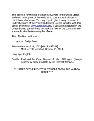This ebook is for the use of anyone anywhere in the United States
and most other parts of the world at no cost and with almost no
restrictions whatsoever. You may copy it, give it away or re-use it
under the terms of the Project Gutenberg License included with this
ebook or online at www.gutenberg.org. If you are not located in the
United States, you will have to check the laws of the country where
you are located before using this eBook.
Title: The Narrow House
Author: Evelyn Scott
Release date: April 14, 2013 [eBook #42534]
Most recently updated: October 23, 2024
Language: English
Credits: Produced by Clare Graham & Marc D'Hooghe (Images
generously made available by the Internet Archive.)
*** START OF THE PROJECT GUTENBERG EBOOK THE NARROW
HOUSE ***
 