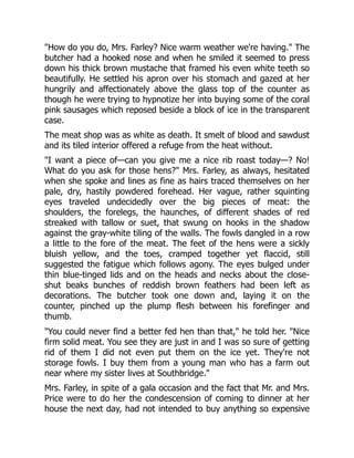 "How do you do, Mrs. Farley? Nice warm weather we're having." The
butcher had a hooked nose and when he smiled it seemed to press
down his thick brown mustache that framed his even white teeth so
beautifully. He settled his apron over his stomach and gazed at her
hungrily and affectionately above the glass top of the counter as
though he were trying to hypnotize her into buying some of the coral
pink sausages which reposed beside a block of ice in the transparent
case.
The meat shop was as white as death. It smelt of blood and sawdust
and its tiled interior offered a refuge from the heat without.
"I want a piece of—can you give me a nice rib roast today—? No!
What do you ask for those hens?" Mrs. Farley, as always, hesitated
when she spoke and lines as fine as hairs traced themselves on her
pale, dry, hastily powdered forehead. Her vague, rather squinting
eyes traveled undecidedly over the big pieces of meat: the
shoulders, the forelegs, the haunches, of different shades of red
streaked with tallow or suet, that swung on hooks in the shadow
against the gray-white tiling of the walls. The fowls dangled in a row
a little to the fore of the meat. The feet of the hens were a sickly
bluish yellow, and the toes, cramped together yet flaccid, still
suggested the fatigue which follows agony. The eyes bulged under
thin blue-tinged lids and on the heads and necks about the close-
shut beaks bunches of reddish brown feathers had been left as
decorations. The butcher took one down and, laying it on the
counter, pinched up the plump flesh between his forefinger and
thumb.
"You could never find a better fed hen than that," he told her. "Nice
firm solid meat. You see they are just in and I was so sure of getting
rid of them I did not even put them on the ice yet. They're not
storage fowls. I buy them from a young man who has a farm out
near where my sister lives at Southbridge."
Mrs. Farley, in spite of a gala occasion and the fact that Mr. and Mrs.
Price were to do her the condescension of coming to dinner at her
house the next day, had not intended to buy anything so expensive
 