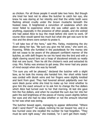 as chicken. For all those people it would take two hens. But though
she tried her best not to allow the butcher to catch her eye, she
knew he was staring at her intently and that the white teeth were
flashing almost cruelly under the brown mustache beneath the
hooked nose. It heightened a conviction of weakness which she
never failed to experience when she was called upon to decide
anything, especially in the presence of other people, and she wished
she had asked Alice to buy the meat before she went to work. Of
course Alice would spend too much but what she got was sure to be
nice and the diners were certain to praise it.
"I will take two of the hens," said Mrs. Farley, moistening the dry
down along her lips. "Be sure you give me fat ones," she went on,
frowning. While she fumbled in the pocketbook for the money she
did not cease to be aware of the pleasant confident manner of the
butcher, as with deft fingers he ran his hand into the bird and with a
slight clawing sound tore out a heap of discolored entrails so neatly
that not one burst. Then he slit the chicken's neck and extracted its
crop. Mrs. Farley was anxious to get away. She never had any peace
of mind except when she was by herself.
"I'm sure you will be pleased," declared the butcher with a slight
bow, as he took the money she handed him. Her short white hand
was corded with bluish veins and her fingers were slightly knotted
and bent from gout. They had hovered almost palpitantly over her
worn black purse while she tried to make up her mind whether to
give him the exact amount or to ask him to change the five dollars
which Alice had turned over to her that morning. At last she gave
him the five dollars, and when he counted the sum due her into her
palm the dull brightness of the pieces of money swam slightly before
her eyes and she had no idea whether or not the amount returned
to her was what was owing.
The butcher bowed again, managing to appear deferential. "Where
shall I send them?" he asked, inclining his ear toward her, and in a
low hurried voice she recalled the number he had forgotten. "They
must be sent right away," she insisted, "or I can't get them ready."
 