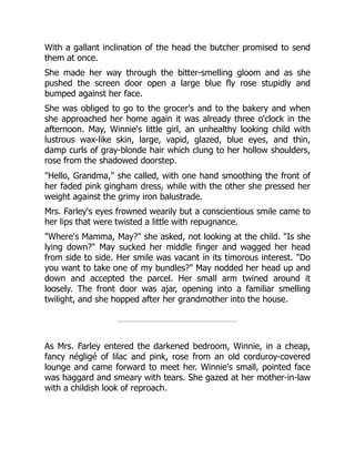 With a gallant inclination of the head the butcher promised to send
them at once.
She made her way through the bitter-smelling gloom and as she
pushed the screen door open a large blue fly rose stupidly and
bumped against her face.
She was obliged to go to the grocer's and to the bakery and when
she approached her home again it was already three o'clock in the
afternoon. May, Winnie's little girl, an unhealthy looking child with
lustrous wax-like skin, large, vapid, glazed, blue eyes, and thin,
damp curls of gray-blonde hair which clung to her hollow shoulders,
rose from the shadowed doorstep.
"Hello, Grandma," she called, with one hand smoothing the front of
her faded pink gingham dress, while with the other she pressed her
weight against the grimy iron balustrade.
Mrs. Farley's eyes frowned wearily but a conscientious smile came to
her lips that were twisted a little with repugnance.
"Where's Mamma, May?" she asked, not looking at the child. "Is she
lying down?" May sucked her middle finger and wagged her head
from side to side. Her smile was vacant in its timorous interest. "Do
you want to take one of my bundles?" May nodded her head up and
down and accepted the parcel. Her small arm twined around it
loosely. The front door was ajar, opening into a familiar smelling
twilight, and she hopped after her grandmother into the house.
As Mrs. Farley entered the darkened bedroom, Winnie, in a cheap,
fancy négligé of lilac and pink, rose from an old corduroy-covered
lounge and came forward to meet her. Winnie's small, pointed face
was haggard and smeary with tears. She gazed at her mother-in-law
with a childish look of reproach.
 