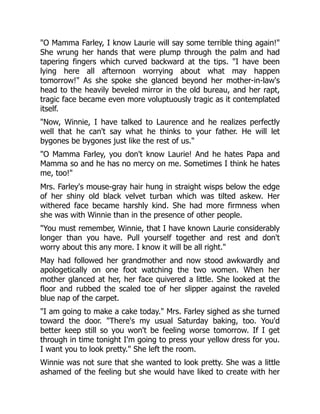 "O Mamma Farley, I know Laurie will say some terrible thing again!"
She wrung her hands that were plump through the palm and had
tapering fingers which curved backward at the tips. "I have been
lying here all afternoon worrying about what may happen
tomorrow!" As she spoke she glanced beyond her mother-in-law's
head to the heavily beveled mirror in the old bureau, and her rapt,
tragic face became even more voluptuously tragic as it contemplated
itself.
"Now, Winnie, I have talked to Laurence and he realizes perfectly
well that he can't say what he thinks to your father. He will let
bygones be bygones just like the rest of us."
"O Mamma Farley, you don't know Laurie! And he hates Papa and
Mamma so and he has no mercy on me. Sometimes I think he hates
me, too!"
Mrs. Farley's mouse-gray hair hung in straight wisps below the edge
of her shiny old black velvet turban which was tilted askew. Her
withered face became harshly kind. She had more firmness when
she was with Winnie than in the presence of other people.
"You must remember, Winnie, that I have known Laurie considerably
longer than you have. Pull yourself together and rest and don't
worry about this any more. I know it will be all right."
May had followed her grandmother and now stood awkwardly and
apologetically on one foot watching the two women. When her
mother glanced at her, her face quivered a little. She looked at the
floor and rubbed the scaled toe of her slipper against the raveled
blue nap of the carpet.
"I am going to make a cake today." Mrs. Farley sighed as she turned
toward the door. "There's my usual Saturday baking, too. You'd
better keep still so you won't be feeling worse tomorrow. If I get
through in time tonight I'm going to press your yellow dress for you.
I want you to look pretty." She left the room.
Winnie was not sure that she wanted to look pretty. She was a little
ashamed of the feeling but she would have liked to create with her
 