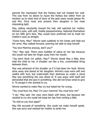 parents the impression that the Farleys had not treated her well.
This was from no desire to injure the Farleys but rather from an
intuition as to what kind of story of the past years would please Mr.
and Mrs. Price most and present their daughter in the most
interesting light.
May, sidling reluctantly toward the hall, still watched her mother.
Winnie's eyes, with soft, hostile possessiveness, fastened themselves
on her little girl's face. May would have preferred not to meet her
mother's eyes so straight.
"Come here, May!" Winnie sank suddenly to her knees and held out
her arms. May walked forward, seeming not able to stop herself.
"You love Mamma anyway, don't you?"
"Yes," May said. There were bubbles of saliva on her lips because
she would not take her finger away from her mouth.
"You don't think I'm selfish, May?" Winnie shook May a little, then
held the child to her. A shudder ran like a live, uncontrolled thing
between them.
May was ashamed of the shudder as if it had been her fault. Winnie
drew away and stared at her daughter. Winnie's eyes were soft and
wistful with hurt, but underneath their darkness as under a cloud
May saw something she was afraid of. It was angry with itself and
demanded that she give it something. She did not know what to give
it. To escape it she wanted to cry.
Winnie wanted to make May cry but hated her for crying.
"You must love me, May! I'm your mamma! You must love me!"
"I do," May said. Her eyes were black with tears, but because she
wanted to cry she could not keep her lips from smiling a little.
"As well as you love papa?"
May felt accused of something. She could not make herself speak.
She was sorry and wanted her mother to strike her.
 